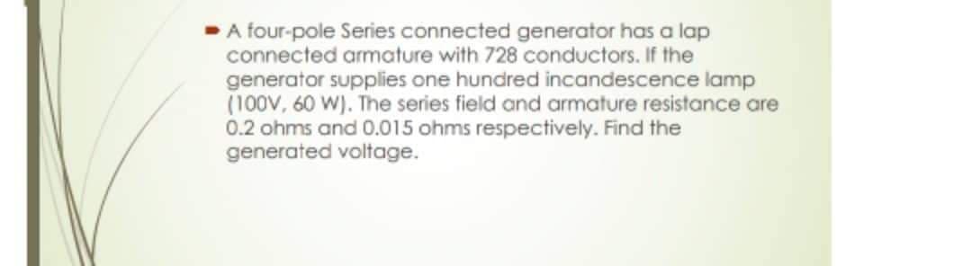 A four-pole Series connected generator has a lap
connected armature with 728 conductors. If the
generator supplies one hundred incandescence lamp
(100V, 60 W). The series field and armature resistance are
0.2 ohms and 0.015 ohms respectively. Find the
generated voltage.