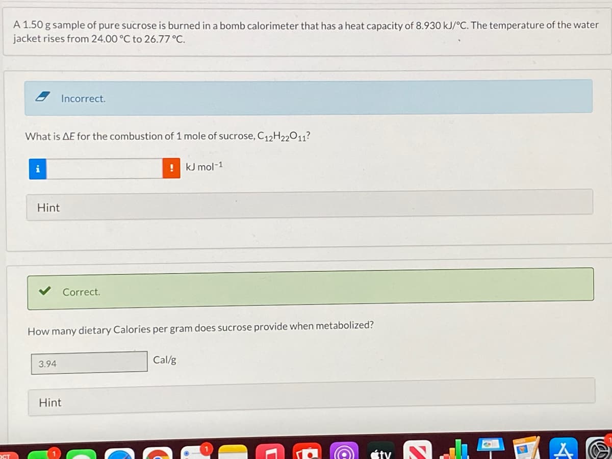 A 1.50 g sample of pure sucrose is burned in a bomb calorimeter that has a heat capacity of 8.930 kJ/°C. The temperature of the water
jacket rises from 24.00 °C to 26.77 °C.
Incorrect.
What is AE for the combustion of 1 mole of sucrose, C12H22011?
i
kJ mol-1
Hint
Correct.
How many dietary Calories per gram does sucrose provide when metabolized?
Cal/g
3.94
Hint
Éty
