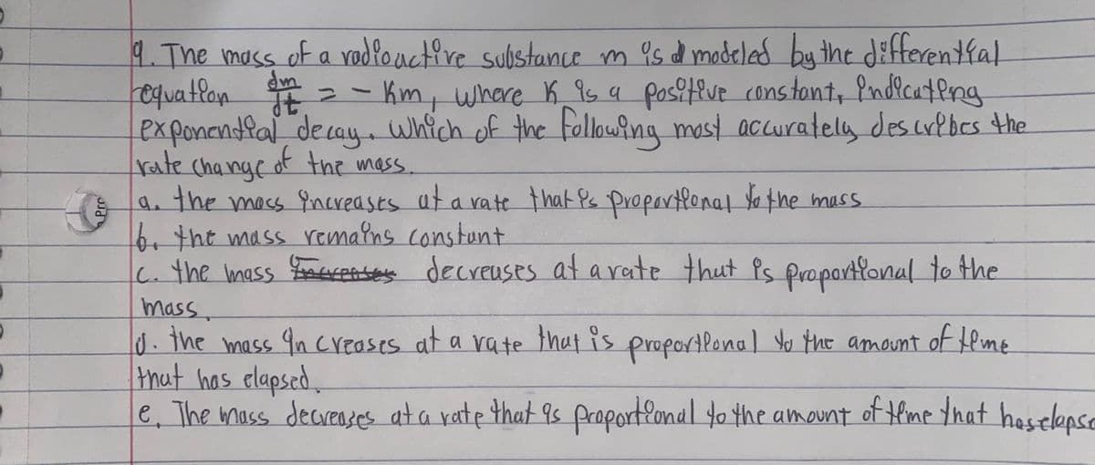 4. The mass of a rodlouctire substance m as d modeled by the differentfal
requatlon E = – Km, where K_9s a pos?tive constont, Pndicateng
Px ponandlal decay which of the folkowing mest accurately des crlbes the
rate change of the mass.
the mass increases at a vate that Ps propartlonal o the mass
6.the mass remalns constunt
c. the mass FoaeceA-ses decreuses at arate thut Ps propartfonal to the
a.
mass.
d.the mass 9n creases at a vate that is proportlonal Yo the amount of feme
that has elapsed,
e, The mass decresses at a rate that 9s proportlonal to the amount of tlme Yhat heselepse
