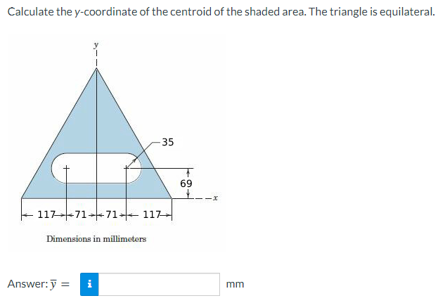 Calculate the y-coordinate of the centroid of the shaded area. The triangle is equilateral.
117 71 71117
Dimensions in millimeters
-35
Answer: y = i
F
69
+
-x
mm