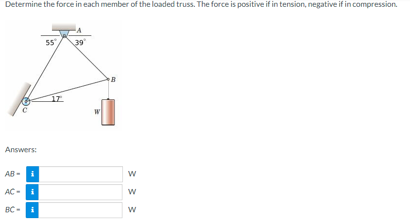 Determine the force in each member of the loaded truss. The force is positive if in tension, negative if in compression.
Answers:
AB=
AC =
BC =
i
i
i
55°
17°
A
39°
W
3
W
W
W