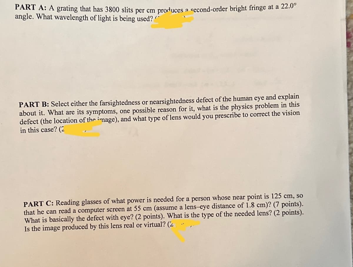 PART A: A grating that has 3800 slits per cm produces a second-order bright fringe at a 22.0°
angle. What wavelength of light is being used?
PART B: Select either the farsightedness or nearsightedness defect of the human eye and explain
about it. What are its symptoms, one possible reason for it, what is the physics problem in this
defect (the location of the image), and what type of lens would you prescribe to correct the vision
in this case? (2
PART C: Reading glasses of what power is needed for a person whose near point is 125 cm, so
that he can read a computer screen at 55 cm (assume a lens-eye distance of 1.8 cm)? (7 points).
What is basically the defect with eye? (2 points). What is the type of the needed lens? (2 points).
Is the image produced by this lens real or virtual? (2