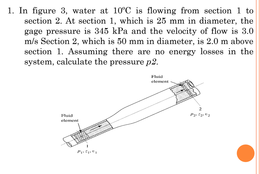 1. In figure 3, water at 10°C is flowing from section 1 to
section 2. At section 1, which is 25 mm in diameter, the
gage pressure is 345 kPa and the velocity of flow is 3.0
m/s Section 2, which is 50 mm in diameter, is 2.0 m above
section 1. Assuming there are no energy losses in the
system, calculate the pressure p2.
Fluid
element
Fluid
P2» 22. V2
element
