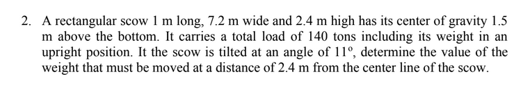 2. A rectangular scow 1 m long, 7.2 m wide and 2.4 m high has its center of gravity 1.5
m above the bottom. It carries a total load of 140 tons including its weight in an
upright position. It the scow is tilted at an angle of 11°, determine the value of the
weight that must be moved at a distance of 2.4 m from the center line of the scow.
