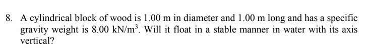 8. A cylindrical block of wood is 1.00 m in diameter and 1.00 m long and has a specific
gravity weight is 8.00 kN/m³. Will it float in a stable manner in water with its axis
vertical?
