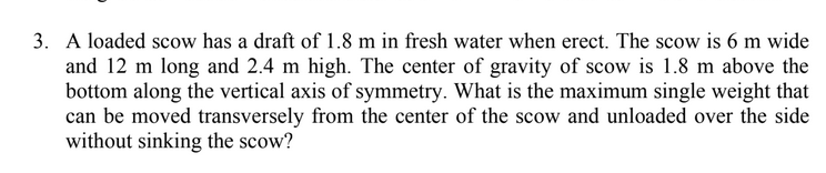 3. A loaded scow has a draft of 1.8 m in fresh water when erect. The scow is 6 m wide
and 12 m long and 2.4 m high. The center of gravity of scow is 1.8 m above the
bottom along the vertical axis of symmetry. What is the maximum single weight that
can be moved transversely from the center of the scow and unloaded over the side
without sinking the scow?
