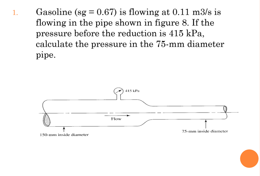 Gasoline (sg = 0.67) is flowing at 0.11 m3/s is
flowing in the pipe shown in figure 8. If the
pressure before the reduction is 415 kPa,
calculate the pressure in the 75-mm diameter
pipe.
1.
415 kPa
Flow
75-mm inside diameter
150-mm inside diameter
