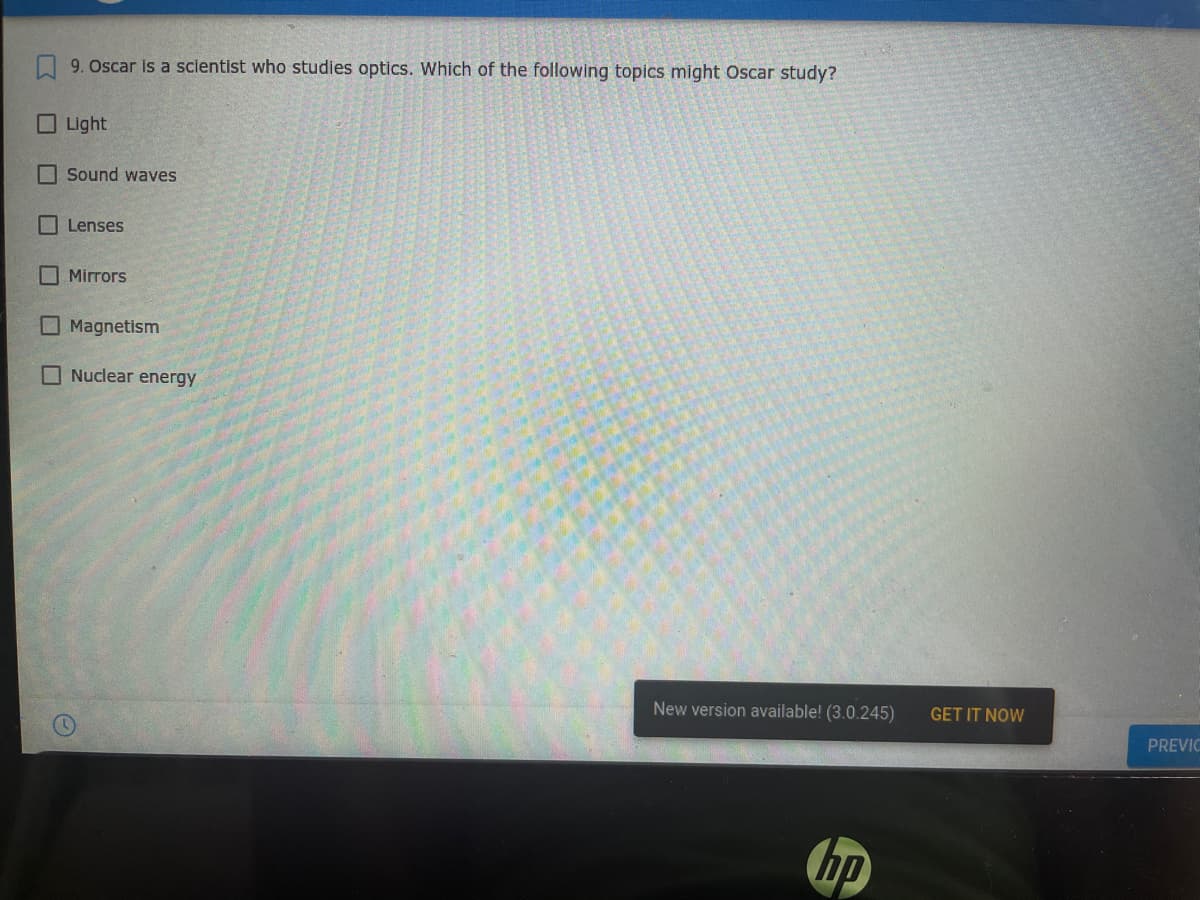 9. Oscar is a scientist who studies optics. Which of the following topics might Oscar study?
Light
I Sound waves
Lenses
O Mirrors
Magnetism
O Nuclear energy
New version available! (3.0.245)
GET IT NOW
PREVIC
hp
