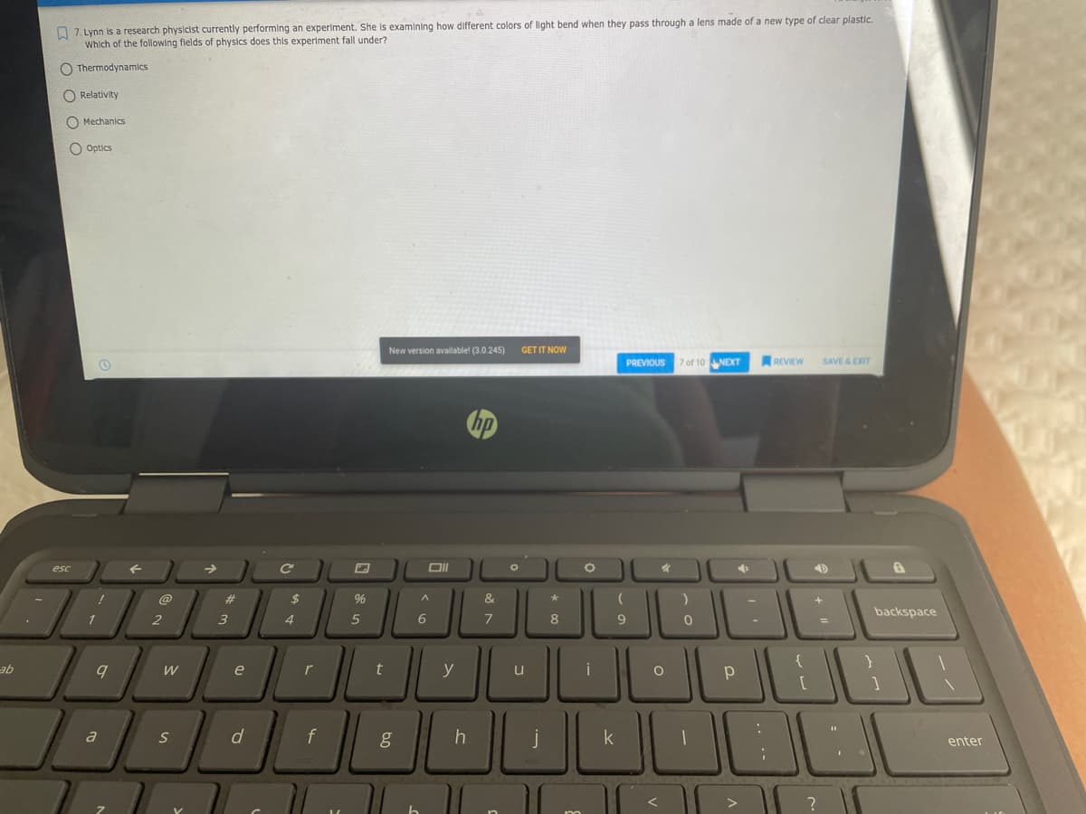 A 7. Lynn is a research physicist currently performing an experiment. She Is examining how different colors of light bend when they pass through a lens made of a new type of clear plastic.
Which of the following fields of physics does this experiment fall under?
O Thermodynamics
O Relativity
O Mechanics
O Optics
New version available! (3.0.245)
GET IT NOW
PREVIOUS
7 of 10 NEXT
SAVE &EXIT
REVIEW
esc
@
23
96
backspace
1
4.
8
9
e
r
t
y
u
i
p
d
f
j
a
enter
>
