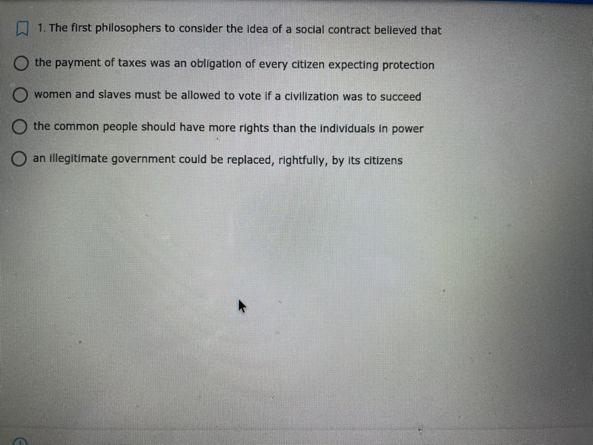 1. The first philosophers to consider the idea of a social contract believed that
the payment of taxes was an obligation of every citizen expecting protection
women and slaves must be allowed to vote if a civilization was to succeed
the common people should have more rights than the individuals in power
an illegitimate government could be replaced, rightfully, by its citizens
