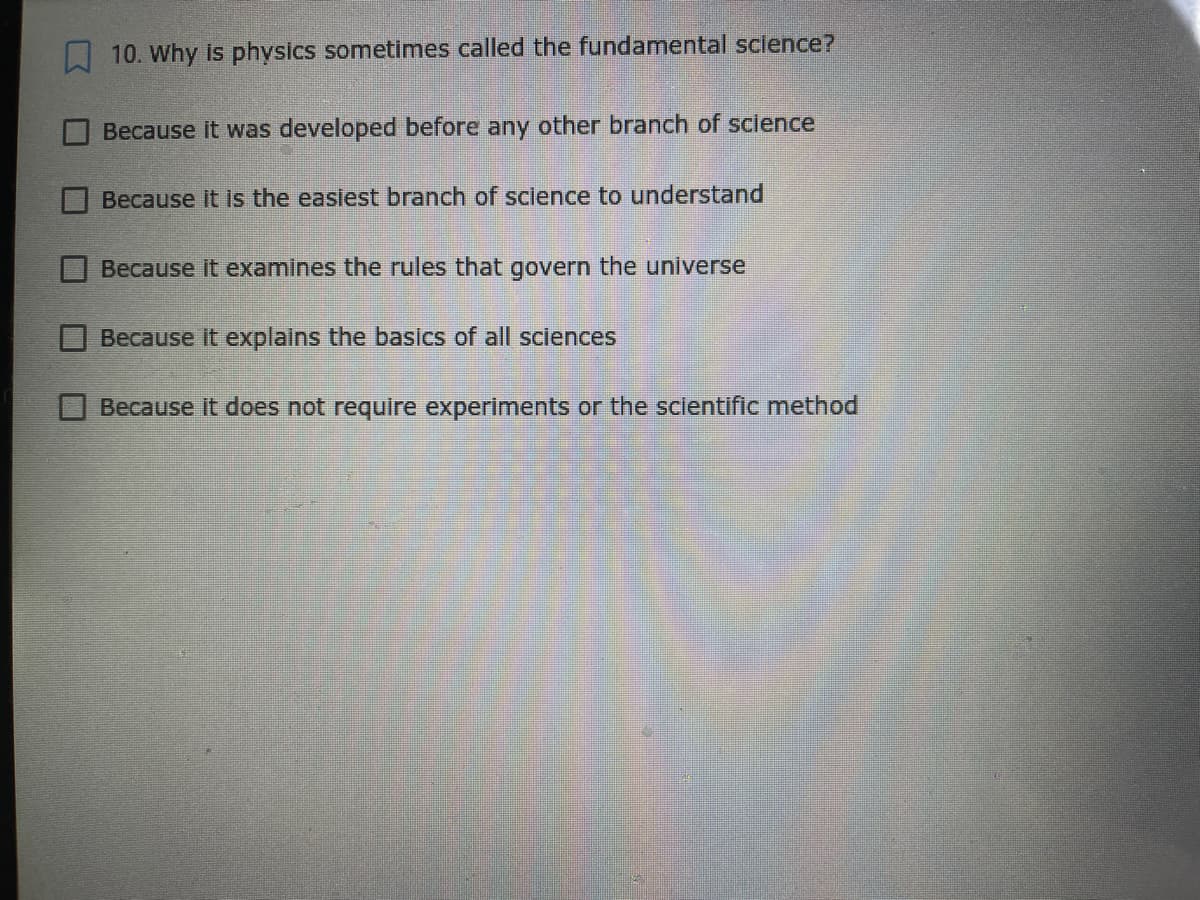 10. Why is physics sometimes called the fundamental sclence?
Because it was developed before any other branch of science
Because it Is the easiest branch of science to understand
Because it examines the rules that govern the universe
Because it explains the basics of all sciences
Because it does not require experiments or the scientific method
