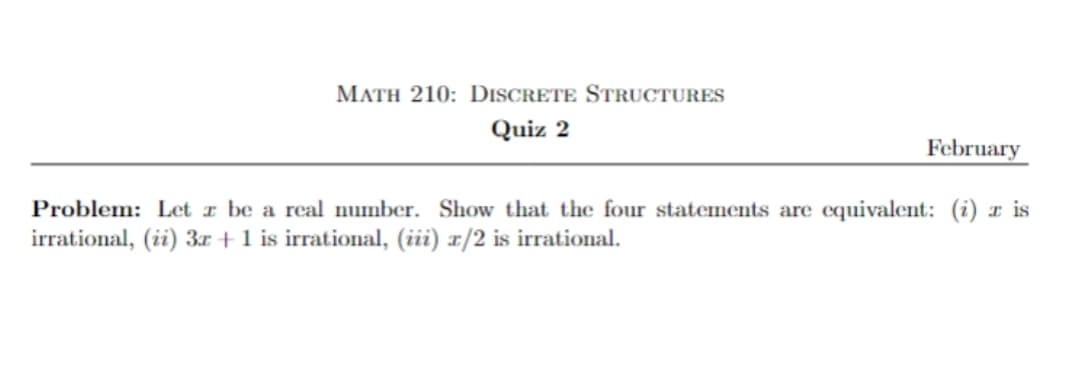 MATH 210: DISCRETE STRUCTURES
Quiz 2
February
Problem: Let a be a real number. Show that the four statements are equivalent: (i) z is
irrational, (ii) 3x + 1 is irrational, (iii) x/2 is irrational.