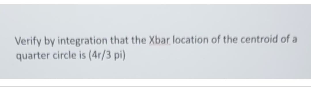 Verify by integration that the Xbar location of the centroid of a
quarter circle is (4r/3 pi)