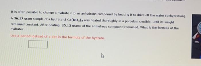 It is often possible to change a hydrate into an anhydrous compound by heating it to drive off the water (dehydration).
A 36.17 gram sample of a hydrate of Ca(NO3), was heated thoroughly in a porcelain crucible, until its weight
remained constant. After heating, 25.13 grams of the anhydrous compound remained. What is the formula of the
hydrate?
Use a period instead of a dot in the formula of the hydrate.
4