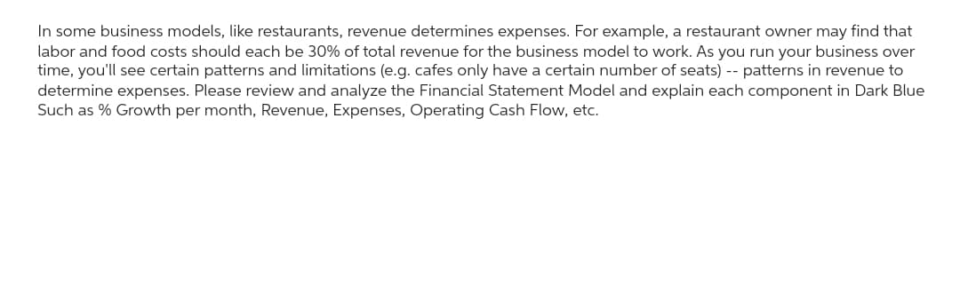 In some business models, like restaurants, revenue determines expenses. For example, a restaurant owner may find that
labor and food costs should each be 30% of total revenue for the business model to work. As you run your business over
time, you'll see certain patterns and limitations (e.g. cafes only have a certain number of seats) -- patterns in revenue to
determine expenses. Please review and analyze the Financial Statement Model and explain each component in Dark Blue
Such as % Growth per month, Revenue, Expenses, Operating Cash Flow, etc.