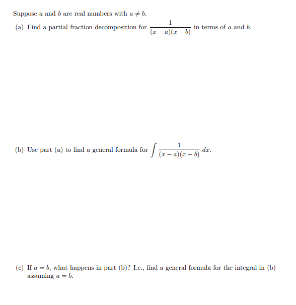 Suppose a and b are real numbers with a + b.
1
(a) Find a partial fraction decomposition for
in terms of a and b.
(9 – x)(D – x)
1
(b) Use part (a) to find a general formula for / a-a)(r – b)
dr.
(c) If a = b, what happens in part (b)? L.e., find a general formula for the integral in (b)
assuming a = b.
