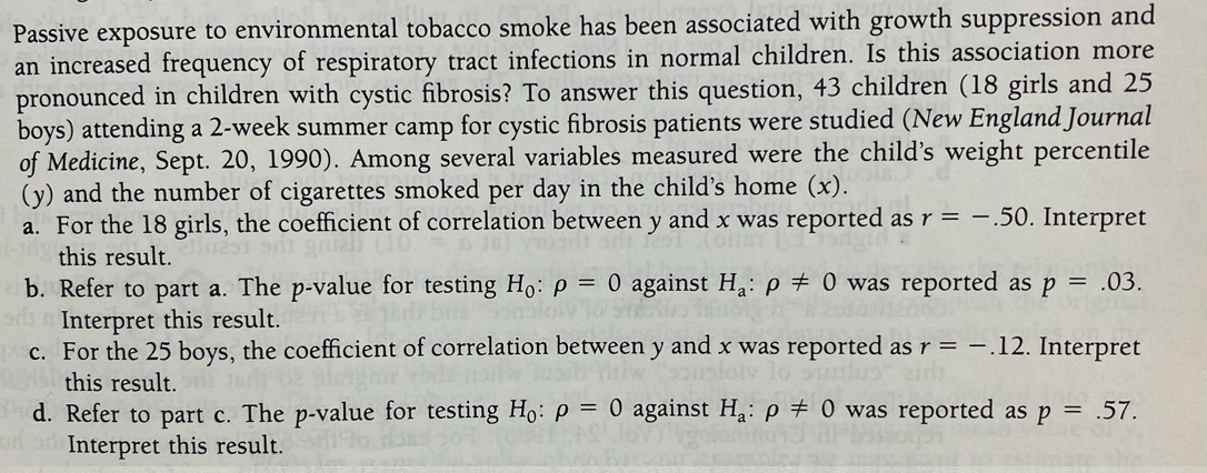 Passive exposure to environmental tobacco smoke has been associated with growth suppression and
an increased frequency of respiratory tract infections in normal children. Is this association more
pronounced in children with cystic fibrosis? To answer this question, 43 children (18 girls and 25
boys) attending a 2-week summer camp for cystic fibrosis patients were studied (New England Journal
of Medicine, Sept. 20, 1990). Among several variables measured were the child's weight percentile
(y) and the number of cigarettes smoked per day in the child's home (x).
a. For the 18 girls, the coefficient of correlation between y and x was reported as r = -.50. Interpret
this result.
b. Refer to part a. The p-value for testing H: p = 0 against Ha: p # 0 was reported as p =
Interpret this result.
c. For the 25 boys, the coefficient of correlation between y and x was reported as r = -.12. Interpret
.03.
this result.
d. Refer to part c. The p-value for testing Ho: p = 0 against Ha: p # 0 was reported as p = .57.
Interpret this result.
