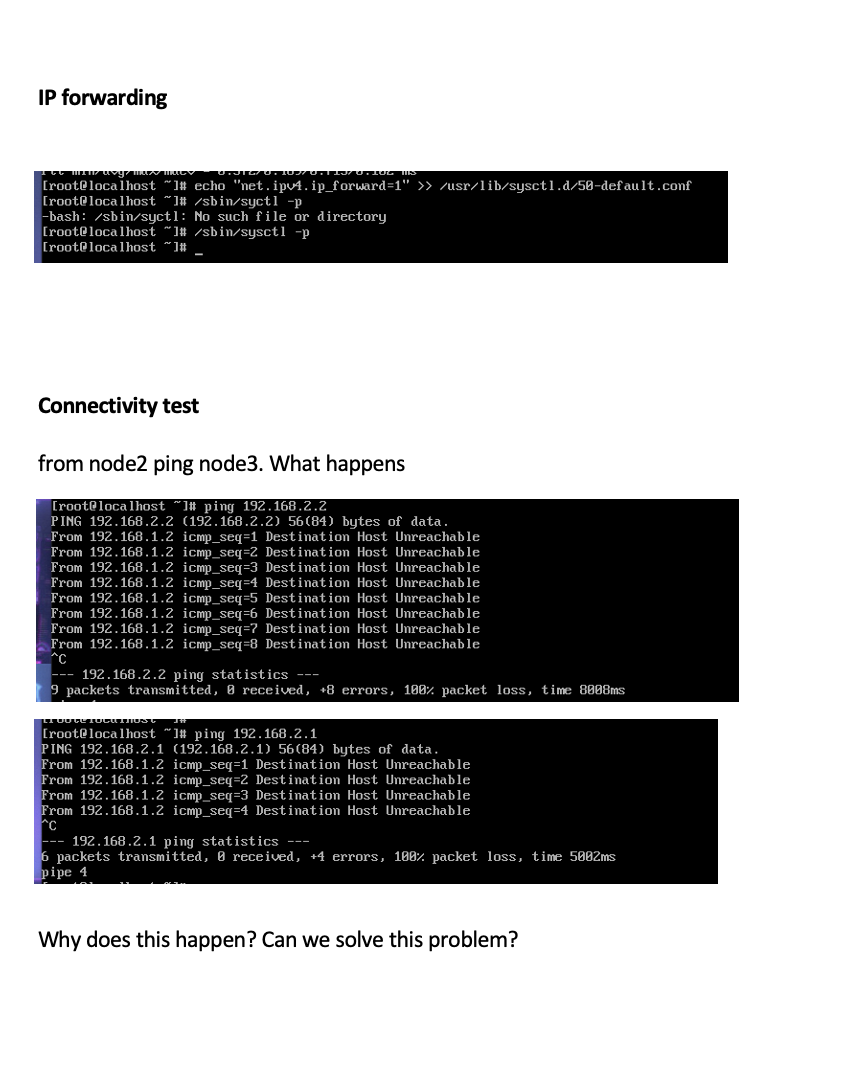 IP forwarding
[root@localhost “1# echo "net.ipv4.ip_forward=1" >> /usr/lib/sysctl.d/58-default.conf
[root@localhost
-bash: /sbin/syctl: No such file or directory
[root@localhost "1# /sbin/sysct1 -p
[root@localhost ~1#
'1# /sbin/syctl -p
Connectivity test
from node2 ping node3. What happens
[root@localhost
PING 192.168.2.2 (192.168.2.2) 56(84) bytes of data.
From 192.168.1.2 icmp_seq=1 Destination Host Unreachable
From 192.168.1.2 icmp_seq=2 Destination Host Unreachable
From 192.168.1.2 icmp_seq=3 Destination Host Unreachable
From 192.168.1.2 icmp_seq=4 Destination Host Unreachable
From 192.168.1.2 icmp_seq=5 Destination Host Unreachable
From 192.168.1.2 icmp seg=6 Destination Host Unreachable
From 192.168.1.2 icmp_seq=? Destination Host Unreachable
From 192.168.1.2 icmp_seq=8 Destination Host Unreachable
^C
]# ping 192.168.2.2
192.168.2.2 ping statistics ---
9 packets transmitted, B received, +8 errors, 180% packet lo, time 8808ms
[root@localhost “]# ping 192.168.2.1
PING 192.168.2.1 (192.168.2.1) 56(84) bytes of data.
From 192.168.1.2 icmp_seq=1 Destination Host Unreachable
From 192.168.1.2 icmp_seq=2 Destination Host Unreachable
From 192.168.1.2 icmp_seq=3 Destination Host Unreachable
From 192.168.1.2 icmp_seq=4 Destination Host Unreachable
^C
--- 192.168.2.1 ping statistics ---
6 packets transmitted, 0 received, +4 errors, 100% packet loss, time 5002ms
pipe 4
Why does this happen? Can we solve this problem?
