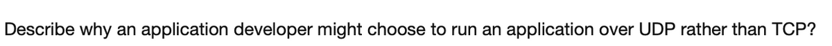 Describe why an application developer might choose to run an application over UDP rather than TCP?
