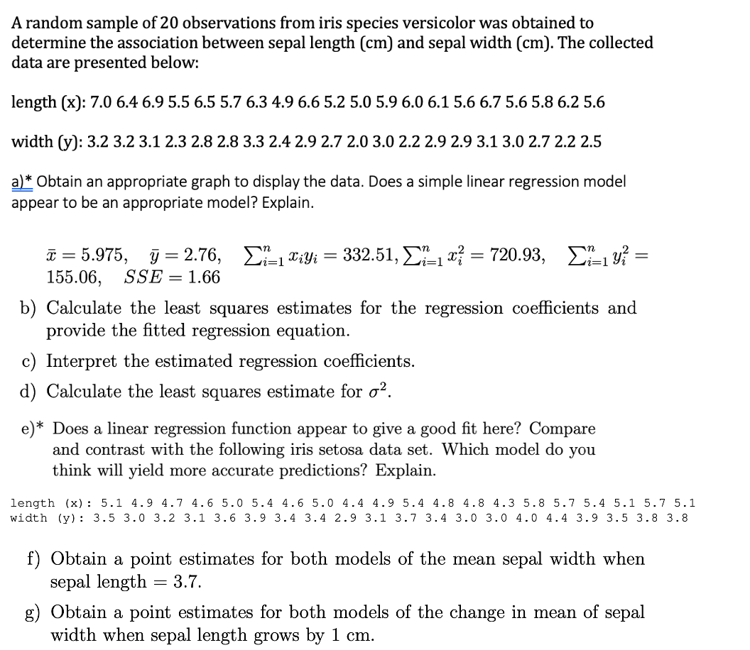 A random sample of 20 observations from iris species versicolor was obtained to
determine the association between sepal length (cm) and sepal width (cm). The collected
data are presented below:
length (x): 7.0 6.4 6.9 5.5 6.5 5.7 6.3 4.9 6.6 5.2 5.0 5.9 6.0 6.1 5.6 6.7 5.6 5.8 6.2 5.6
width (y): 3.2 3.2 3.1 2.3 2.8 2.8 3.3 2.4 2.9 2.7 2.0 3.0 2.2 2.9 2.9 3.1 3.0 2.7 2.2 2.5
a)* Obtain an appropriate graph to display the data. Does a simple linear regression model
appear to be an appropriate model? Explain.
T = 5.975, j = 2.76, E-1X;Yi =
155.06,
332.51, Σ1 - 720.93, Σ
SSE = 1.66
b) Calculate the least squares estimates for the regression coefficients and
provide the fitted regression equation.
c) Interpret the estimated regression coefficients.
d) Calculate the least squares estimate for o².
e)* Does a linear regression function appear to give a good fit here? Compare
and contrast with the following iris setosa data set. Which model do you
think will yield more accurate predictions? Explain.
length (x) : 5.1 4.9 4.7 4.6 5.0 5.4 4.6 5.0 4.4 4.9 5.4 4.8 4.8 4.3 5.8 5.7 5.4 5.1 5.7 5.1
width (y): 3.5 3.0 3.2 3.1 3.6 3.9 3.4 3.4 2.9 3.1 3.7 3.4 3.0 3.0 4.0 4.4 3.9 3.5 3.8 3.8
Obtain a point estimates for both models of the mean sepal width when
sepal length
3.7.
g) Obtain a point estimates for both models of the change in mean of sepal
width when sepal length grows by 1 cm.
