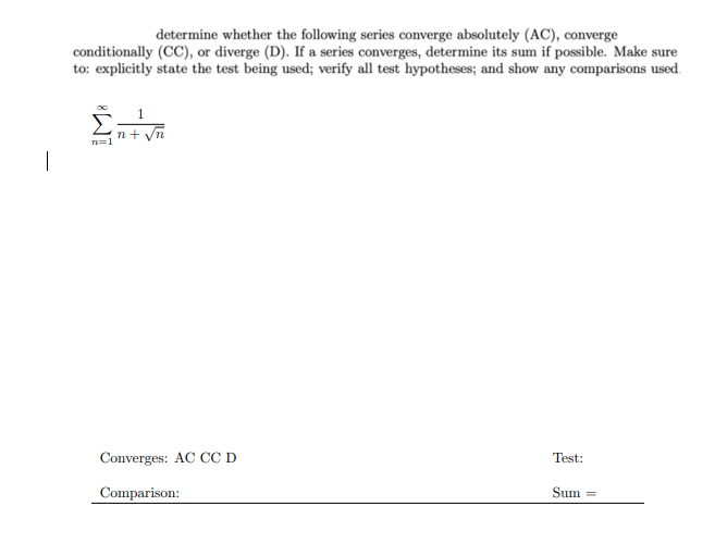 determine whether the following series converge absolutely (AC), converge
conditionally (CC), or diverge (D). If a series converges, determine its sum if possible. Make sure
to: explicitly state the test being used; verify all test hypotheses; and show any comparisons used.
Converges: AC CC D
Test:
Comparison:
Sum
%3D
