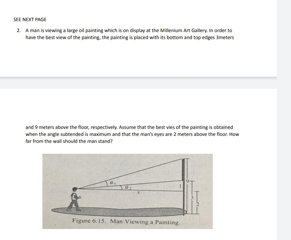 SEE NEXT PAGE
2. A man is viewing a large oil painting which is on display at the Millenium Art Gallery. In order to
have the best view of the painting, the painting is placed with its bottom and top edges 3meters
and 9 meters above the floor, respectively. Assume that the best vies of the painting is obtained
when the angle subtended is maximum and that the man's eyes are 2 meters above the floor. How
far from the wall should the man stand?
Figure 6.15. Man Viewing a Painting.
