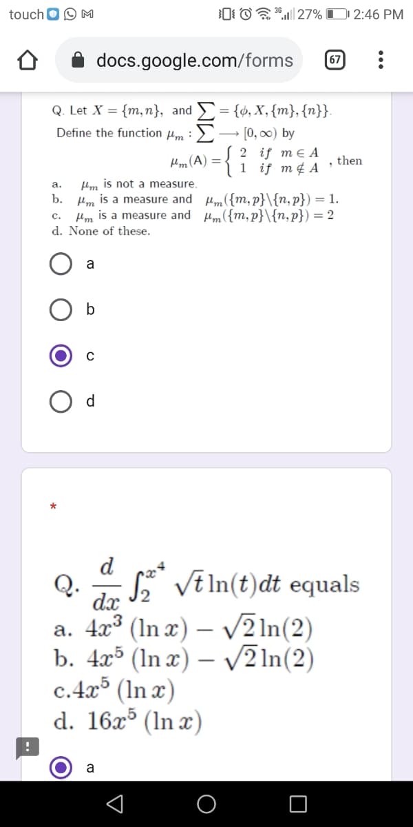 touch O O M
0 O"| 27% D 2:46 PM
docs.google.com/forms
67
Q. Let X = {m, n}, and = {¢, X,{m},{n}}.
[0, 00) by
Define the function µm :>
2 if me A
1 if m¢ A
Hm (A) =
, then
Hm is not a measure.
Hm is a measure and um({m,p}\{n,p}) = 1.
Mm is a measure and Hm({m,p}\{n,p}) = 2
а.
b.
с.
d. None of these.
a
d
Q.
S* VE In(t)đt equals
dx
a. 4x° (In x) – V2 1n(2)
b. 4x5 (ln x) – /2 ln(2)
c.4x³ (In x)
d. 16x³ (In x)
