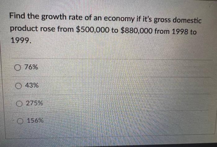 Find the growth rate of an economy if it's gross domestic
product rose from $500,000 to $880,000 from 1998 to
1999.
O 76%
O 43%
O 275%
O 156%
