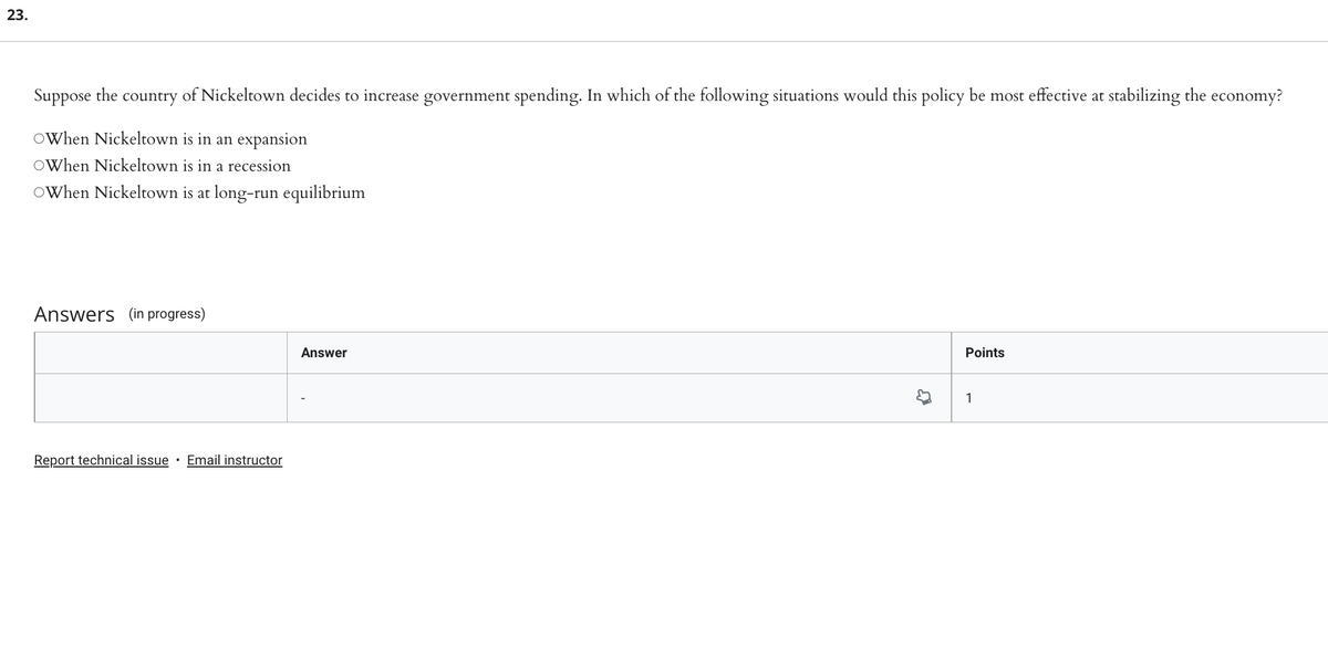 23.
Suppose the
country
of Nickeltown decides to increase government spending. In which of the following situations would this policy be most effective at stabilizing the economy?
OWhen Nickeltown is in an expansion
OWhen Nickeltown is in a recession
OWhen Nickeltown is at long-run equilibrium
Answers (in progress)
Answer
Points
1
Report technical issue · Email instructor
