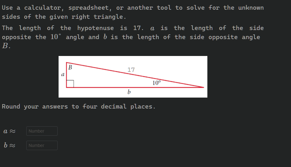 Use a calculator, spreadsheet, or another tool to solve for the unknown
sides of the given right triangle.
The length of the hypotenuse is 17.
a is the length of the side
opposite the 10° angle and b is the length of the side opposite angle
В.
B
17
a
10°
Round your answers to four decimal places.
Number
Number
