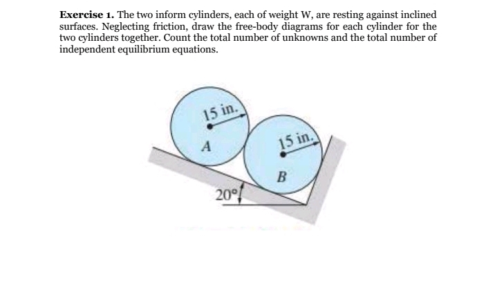 Exercise 1. The two inform cylinders, each of weight W, are resting against inclined
surfaces. Neglecting friction, draw the free-body diagrams for each cylinder for the
two cylinders together. Count the total number of unknowns and the total number of
independent equilibrium equations.
15 in.
A
15 in.
B
20°
