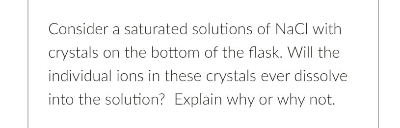 Consider a saturated solutions of NaCl with
crystals on the bottom of the flask. Will the
individual ions in these crystals ever dissolve
into the solution? Explain why or why not.
