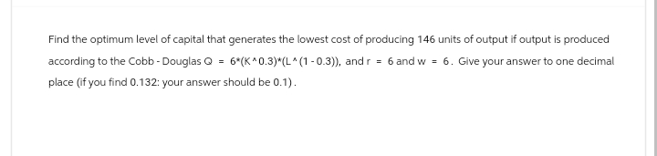 Find the optimum level of capital that generates the lowest cost of producing 146 units of output if output is produced
according to the Cobb - Douglas Q = 6*(K^0.3)*(L^(1-0.3)), and r = 6 and w = 6. Give your answer to one decimal
place (if you find 0.132: your answer should be 0.1).