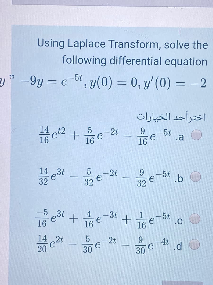 Using Laplace Transform, solve the
following differential equation
y" -9y = e-bt, y(0) = 0, y'(0) = –2
6.
اخترأحد الخيارات
14
t2
e'
16
-2t
e
16
9
-5t
e
16
.a
9.
-2t
e
32
-5t
e
32
.b
-5 3t
4
-3t
e
16
|1
16
-5t
.C
16
e2t
20
14
-2t
30
9.
4t
30
