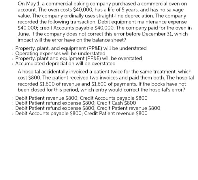 On May 1, a commercial baking company purchased a commercial oven on
account. The oven costs $40,000, has a life of 5 years, and has no salvage
value. The company ordinally uses straight-line depreciation. The company
recorded the following transaction. Debit equipment maintenance expense
$40,000; credit Accounts payable $40,000. The company paid for the oven in
June. If the company does not correct this error before December 31, which
impact will the error have on the balance sheet?
Property. plant, and equipment (PP&E) will be understated
Operating expenses will be understated
Property. plant and equipment (PP&E) will be overstated
Accumulated depreciation will be overstated
A hospital accidentally invoiced a patient twice for the same treatment, which
cost $800. The patient received two invoices and paid them both. The hospital
recorded $1,600 of revenue and $1,600 of payments. If the books have not
been closed for this period, which entry would correct the hospital's error?
• Debit Patient revenue $800; Credit Accounts payable $800
o Debit Patient refund expense $800; Credit Cash $800
• Debit Patient refund expense $800; Credit Patient revenue $800
o Debit Accounts payable $800; Credit Patient revenue $800
