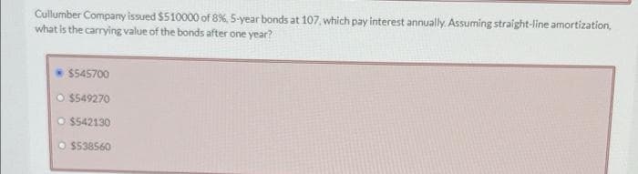 Cullumber Company issued $510000 of 8%, 5-year bonds at 107, which pay interest annually. Assuming straight-line amortization,
what is the carrying value of the bonds after one year?
$545700
O $549270
O $542130
O $538560
