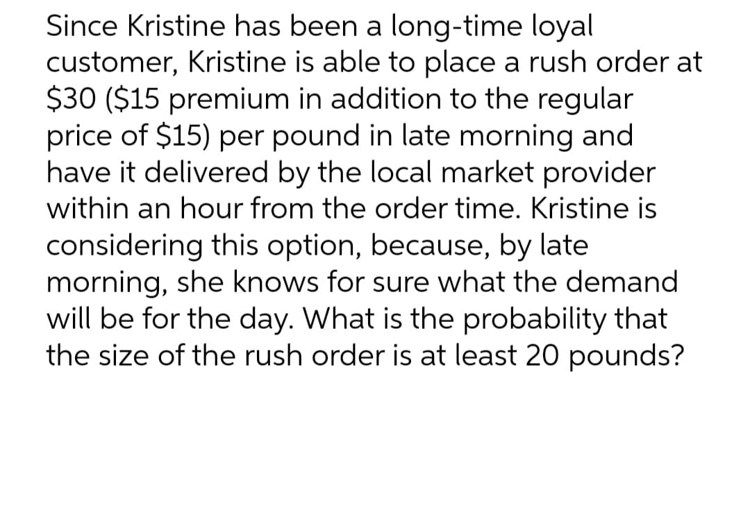 Since Kristine has been a long-time loyal
customer, Kristine is able to place a rush order at
$30 ($15 premium in addition to the regular
price of $15) per pound in late morning and
have it delivered by the local market provider
within an hour from the order time. Kristine is
considering this option, because, by late
morning, she knows for sure what the demand
will be for the day. What is the probability that
the size of the rush order is at least 20 pounds?