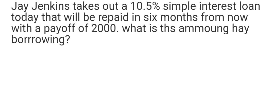 Jay Jenkins takes out a 10.5% simple interest loan
today that will be repaid in six months from now
with a payoff of 2000. what is ths ammoung hay
borrrowing?
