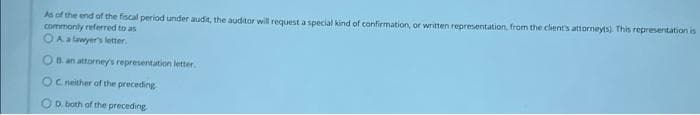 As of the end of the fiscal period under audit, the auditor will request a special kind of confirmation, or written representation, from the client's attorneyls). This representation is
commonly referred to as
OA a lawyer's letter.
OB an attorney's representation letter.
OC neither of the preceding
OD. both of the preceding