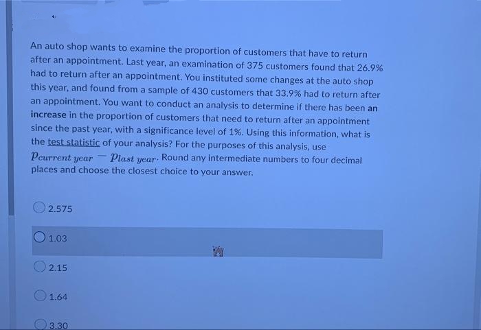 An auto shop wants to examine the proportion of customers that have to return
after an appointment. Last year, an examination of 375 customers found that 26.9%
had to return after an appointment. You instituted some changes at the auto shop
this year, and found from a sample of 430 customers that 33.9% had to return after
an appointment. You want to conduct an analysis to determine if there has been an
increase in the proportion of customers that need to return after an appointment
since the past year, with a significance level of 1%. Using this information, what is
the test statistic of your analysis? For the purposes of this analysis, use
-
Pcurrent year
Plast Round any intermediate numbers to four decimal
year.
places and choose the closest choice to your answer.
2.575
1.03
2.15
1.64
3.30