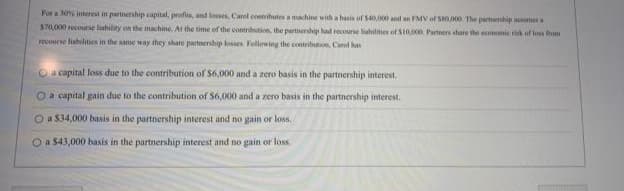 For a 30% interest in partnership capital, profits, and losses, Carol contributes a machine with a basis of $40,000 and an FMV of $80,000. The parmenship assumes
$70,000 recourse liability on the machine. At the time of the contribution, the partnership had recourse liabilities of $10,000. Partners share the economic risk of loss from
recourse liabilities in the same way they share partnership losses. Following the contribution, Carol
O a capital loss due to the contribution of $6,000 and a zero basis in the partnership interest.
O a capital gain due to the contribution of $6,000 and a zero basis in the partnership interest.
O a $34,000 basis in the partnership interest and no gain or loss.
O a $43,000 basis in the partnership interest and no gain or loss.