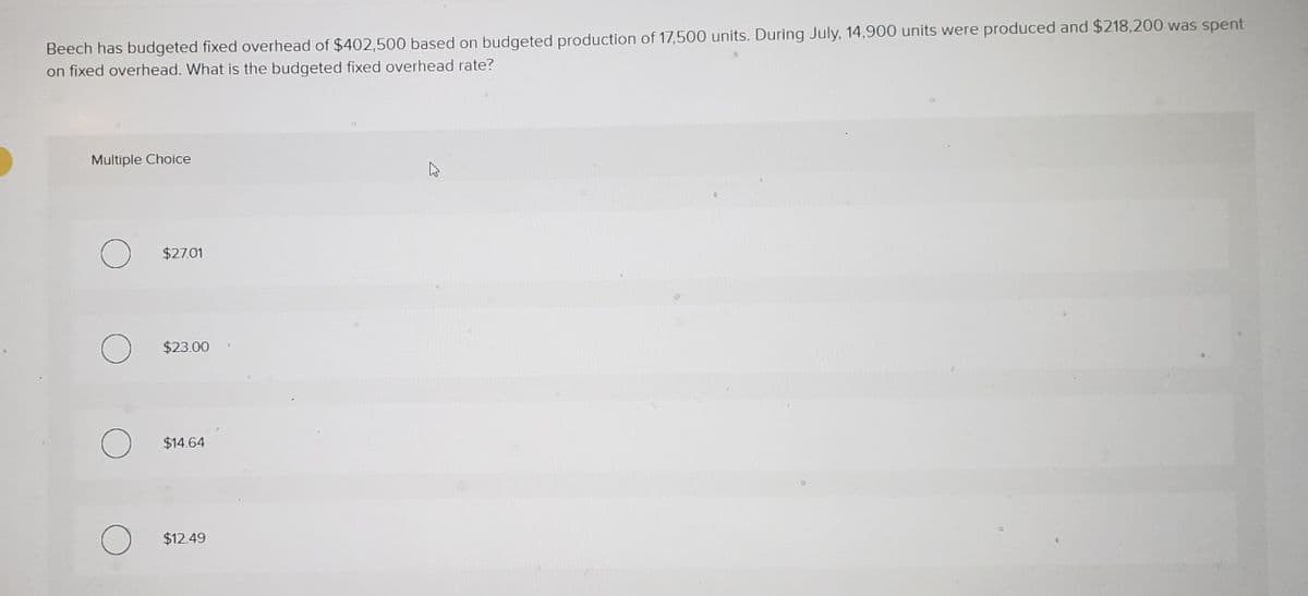 Beech has budgeted fixed overhead of $402,500 based on budgeted production of 17,500 units. During July, 14,900 units were produced and $218,200 was spent
on fixed overhead. What is the budgeted fixed overhead rate?
Multiple Choice
$27.01
$23.00
$14.64
$12.49
