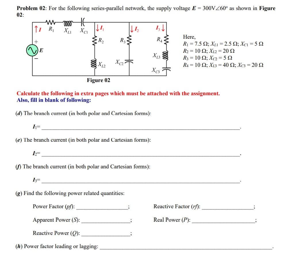 Problem 02: For the following series-parallel network, the supply voltage E = 300VZ60° as shown in Figure
02:
I;
Here,
R1 = 7.5 Q; XL1 = 2.5 2; Xc1 = 5 Q
R- 10 Ω; X.220 Ω
R3-10Ω; X25Ω
R4- 10 Ω; X1340 Ω; Xs-20Ω
R2
R3
R4
E
X13
X12
X2
Xc3
Figure 02
Calculate the following in extra pages which must be attached with the assignment.
Also, fill in blank of following:
(d) The branch current (in both polar and Cartesian forms):
I=
(e) The branch current (in both polar and Cartesian forms):
() The branch current (in both polar and Cartesian forms):
I3=
(g) Find the following power related quantities:
Power Factor (pf):
Reactive Factor (rf):
Apparent Power (S):
Real Power (P):
Reactive Power (Q):
(h) Power factor leading or lagging:
