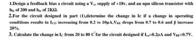 1.Design a feedback bias a circuit using a Vee supply of +18v, and an npn silicon transistor with
hte of 200 and hie of 2KQ.
2.For the circuit designed in part (1),determine the change in Ic if a change in operating
conditions results in Ico increasing from 0.2 to 10µA,VBE drops from 0.7 to 0.6 and B increase
20%.
3. Calculate the change in Ic from 20 to 80 C for the circuit designed if Ico=0.2µA and VBE=0.7V.
