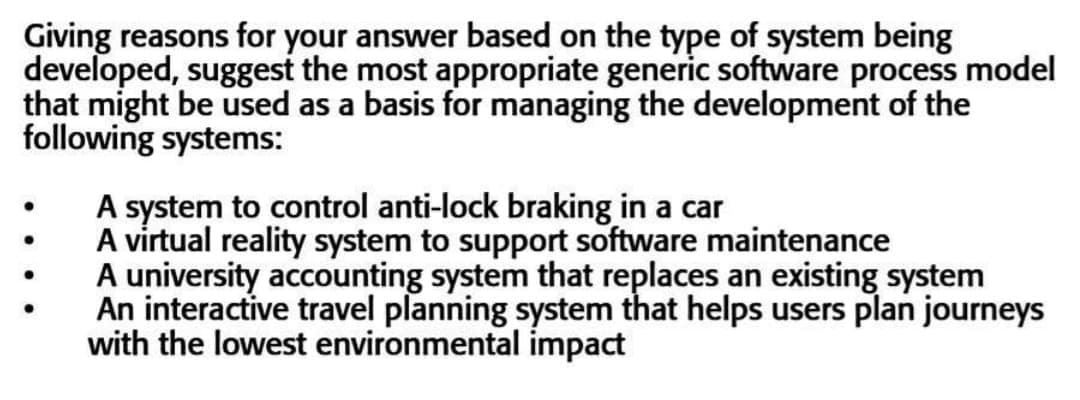 Giving reasons for your answer based on the type of system being
developed, suggest the most appropriate generic software process model
that might be used as a basis for managing the development of the
following systems:
A system to control anti-lock braking in a car
A virtual reality system to support software maintenance
A university accounting system that replaces an existing system
An interactive travel planning system that helps users plan journeys
with the lowest environmental impact