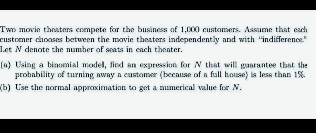 Two movie theaters compete for the business of 1,000 customers. Assume that each
customer chooses between the movie theaters independently and with "indifference."
Let N denote the number of seats in each theater.
(a) Using a binomial model, find an expression for N that will guarantee that the
probability of turning away a customer (because of a full house) is less than 1%.
(b) Use the normal approximation to get a numerical value for N.