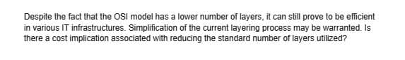 Despite the fact that the OSI model has a lower number of layers, it can still prove to be efficient
in various IT infrastructures. Simplification of the current layering process may be warranted. Is
there a cost implication associated with reducing the standard number of layers utilized?