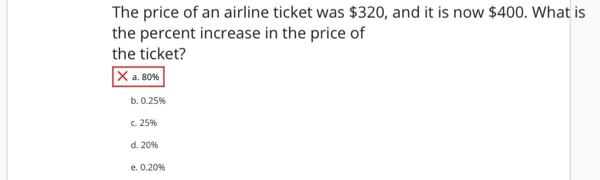 The price of an airline ticket was $320, and it is now $400. What is
the percent increase in the price of
the ticket?
Ха. 80%
b. 0.25%
с. 25%
d. 20%
e. 0.20%
