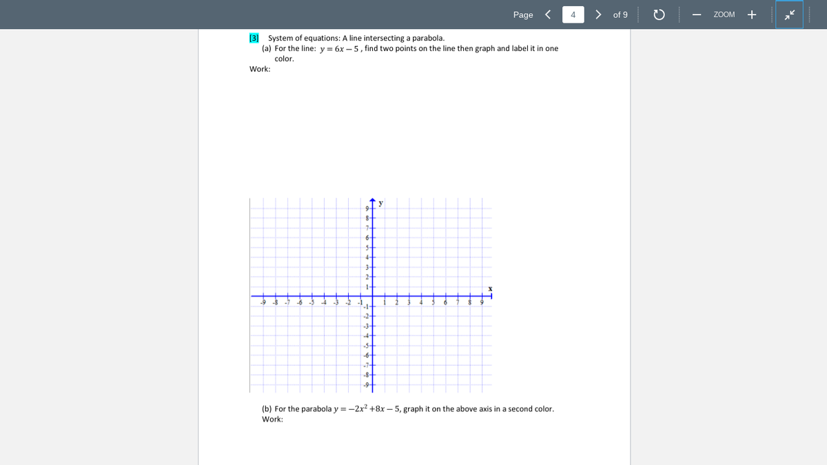 Page <
4
of 9
ZOOM +
[3] System of equations: A line intersecting a parabola.
(a) For the line: y = 6x – 5, find two points on the line then graph and label it in one
color.
Work:
8-
(b) For the parabola y = -2x2 +8x – 5, graph it on the above axis in a second color.
Work:
