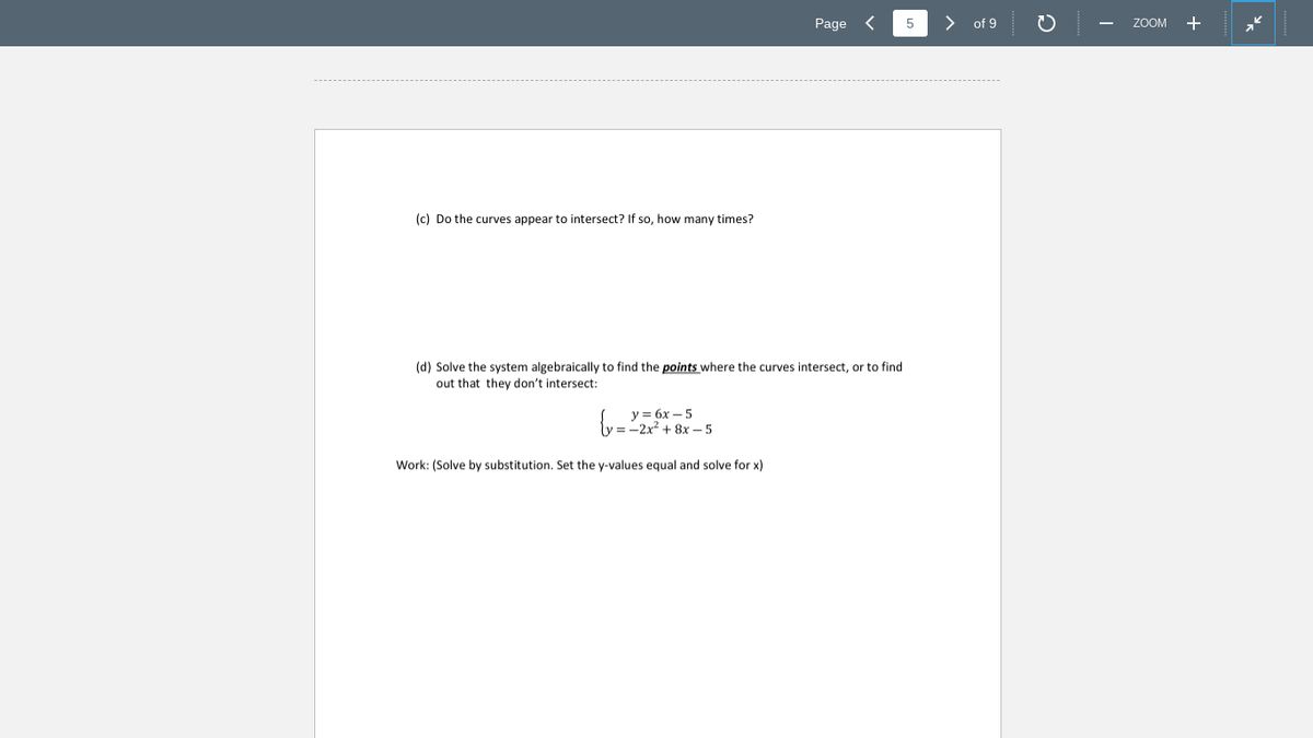 Page <
5
of 9
ZOOM +
(c) Do the curves appear to intersect? If so, how many times?
(d) Solve the system algebraically to find the points where the curves intersect, or to find
out that they don't intersect:
Y= 6x – 5
= -2x2 + 8x - 5
Work: (Solve by substitution. Set the y-values equal and solve for x)
